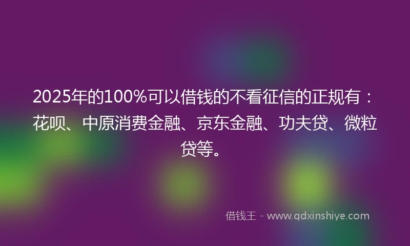 2025年的100%可以借钱的不看征信的正规有：花呗、中原消费金融、京东金融、功夫贷、微粒贷等。
