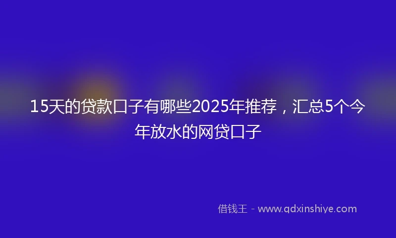 15天的贷款口子有哪些2025年推荐，汇总5个今年放水的网贷口子