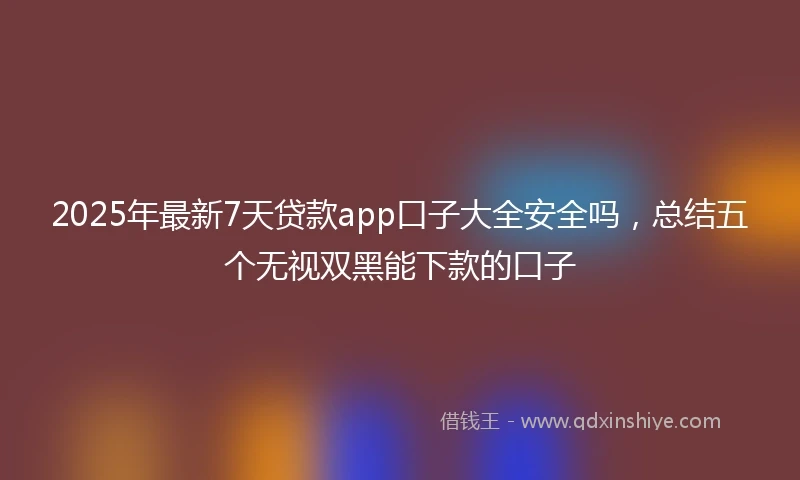 2025年最新7天贷款app口子大全安全吗，总结五个无视双黑能下款的口子