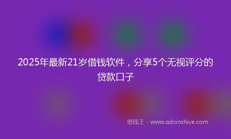 2025年最新21岁借钱软件，分享5个无视评分的贷款口子
