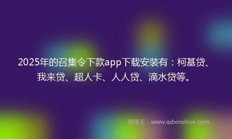 2025年的召集令下款app下载安装有：柯基贷、我来贷、超人卡、人人贷、滴水贷等。
