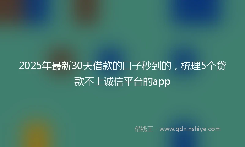 2025年最新30天借款的口子秒到的，梳理5个贷款不上诚信平台的app