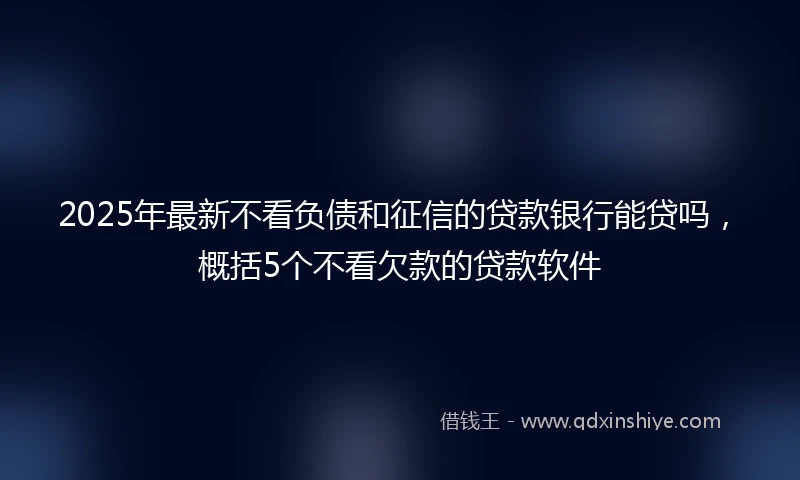 2025年最新不看负债和征信的贷款银行能贷吗，概括5个不看欠款的贷款软件