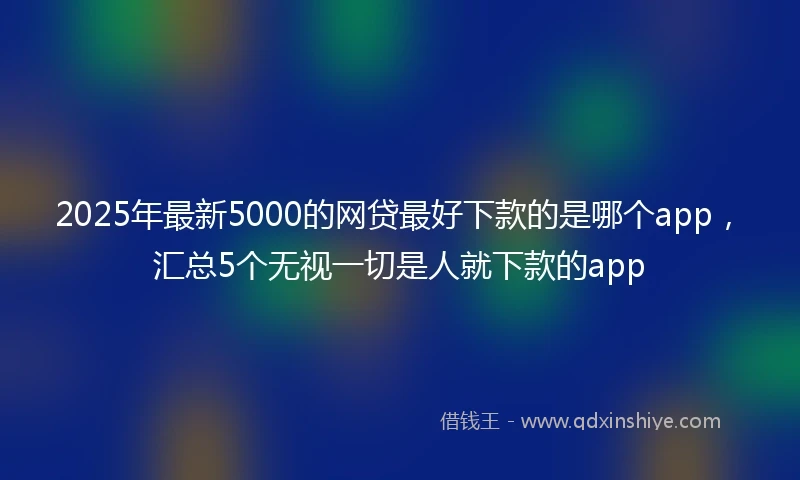 2025年最新5000的网贷最好下款的是哪个app，汇总5个无视一切是人就下款的app