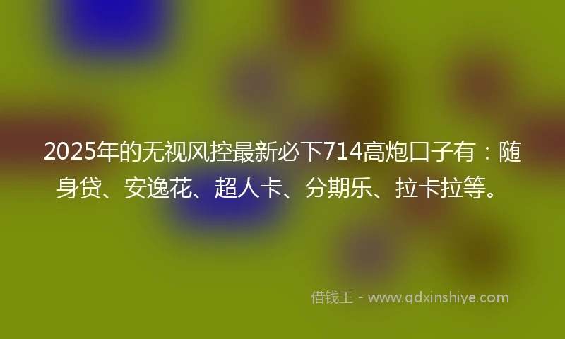 2025年的无视风控最新必下714高炮口子有：随身贷、安逸花、超人卡、分期乐、拉卡拉等。