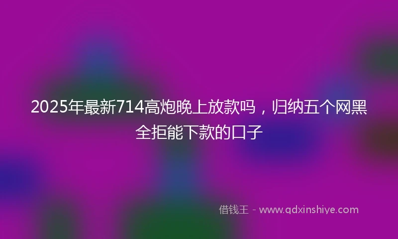 2025年最新714高炮晚上放款吗，归纳五个网黑全拒能下款的口子