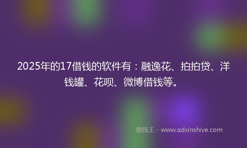 2025年的17借钱的软件有：融逸花、拍拍贷、洋钱罐、花呗、微博借钱等。