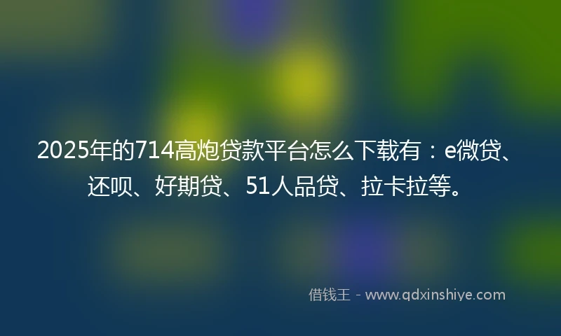 2025年的714高炮贷款平台怎么下载有：e微贷、还呗、好期贷、51人品贷、拉卡拉等。