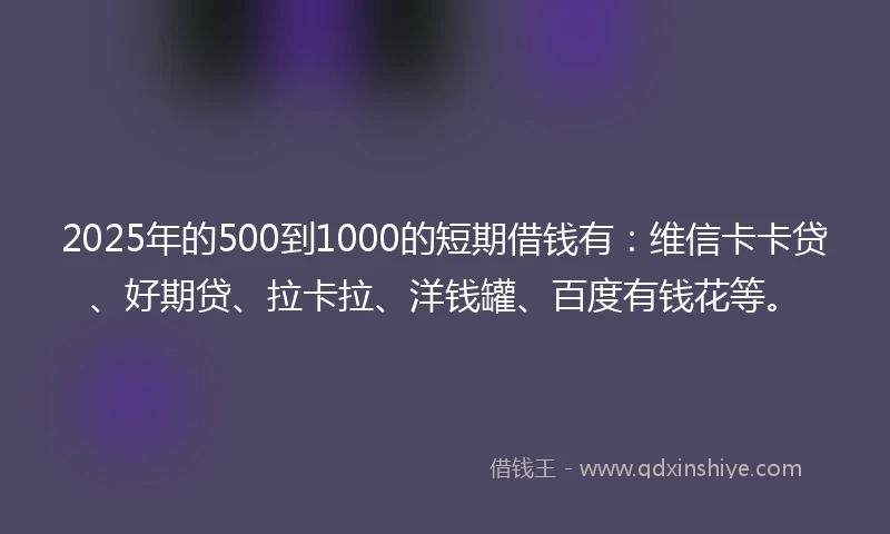 2025年的500到1000的短期借钱有：维信卡卡贷、好期贷、拉卡拉、洋钱罐、百度有钱花等。