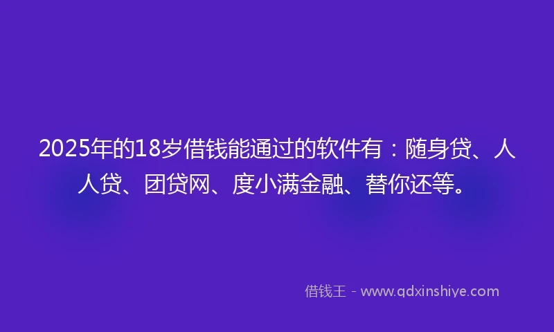 2025年的18岁借钱能通过的软件有：随身贷、人人贷、团贷网、度小满金融、替你还等。