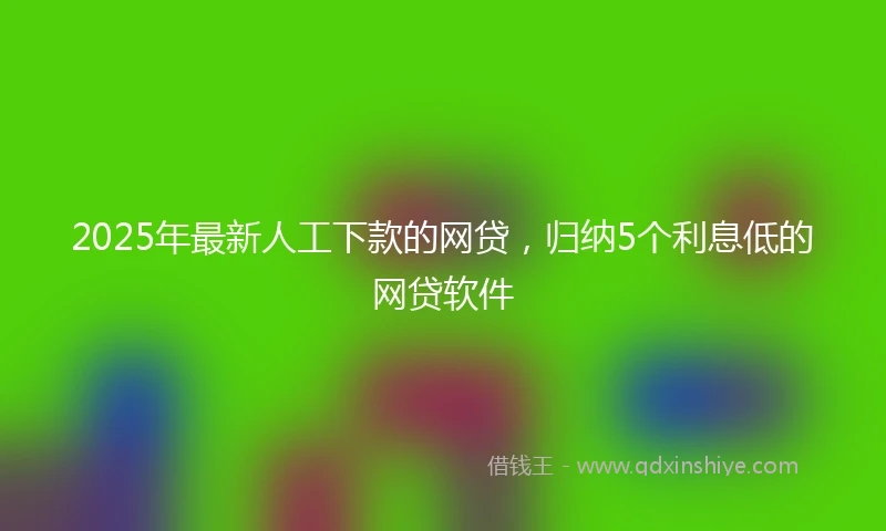 2025年最新人工下款的网贷，归纳5个利息低的网贷软件