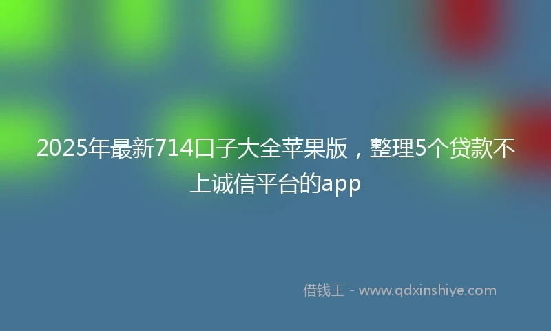 2025年最新714口子大全苹果版，整理5个贷款不上诚信平台的app