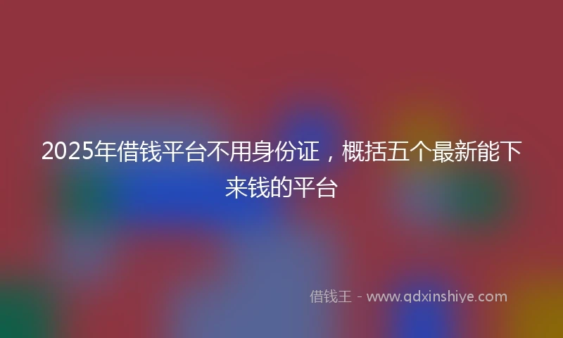 2025年借钱平台不用身份证，概括五个最新能下来钱的平台