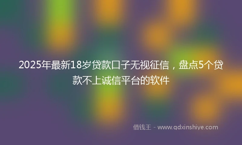2025年最新18岁贷款口子无视征信，盘点5个贷款不上诚信平台的软件