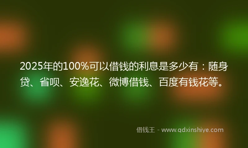 2025年的100%可以借钱的利息是多少有：随身贷、省呗、安逸花、微博借钱、百度有钱花等。
