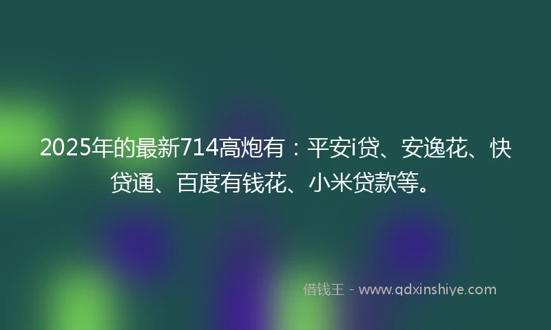 2025年的最新714高炮有：平安i贷、安逸花、快贷通、百度有钱花、小米贷款等。