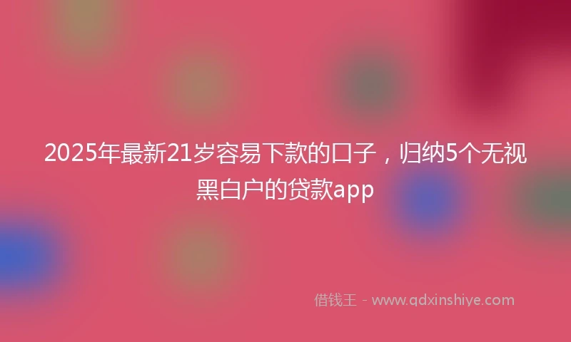 2025年最新21岁容易下款的口子，归纳5个无视黑白户的贷款app