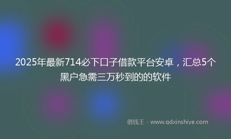 2025年最新714必下口子借款平台安卓，汇总5个黑户急需三万秒到的的软件