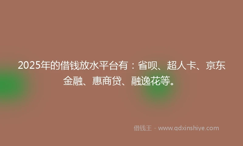 2025年的借钱放水平台有：省呗、超人卡、京东金融、惠商贷、融逸花等。