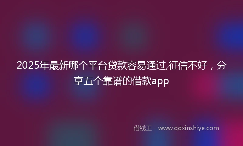 2025年最新哪个平台贷款容易通过,征信不好，分享五个靠谱的借款app