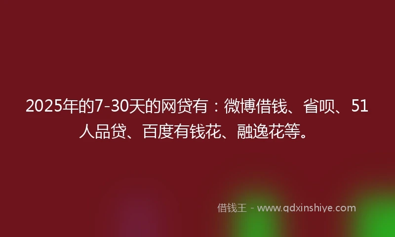 2025年的7-30天的网贷有：微博借钱、省呗、51人品贷、百度有钱花、融逸花等。