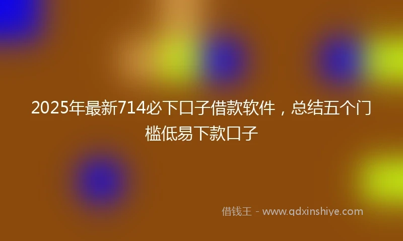 2025年最新714必下口子借款软件，总结五个门槛低易下款口子