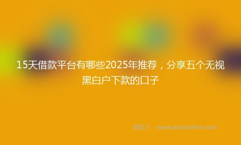 15天借款平台有哪些2025年推荐，分享五个无视黑白户下款的口子