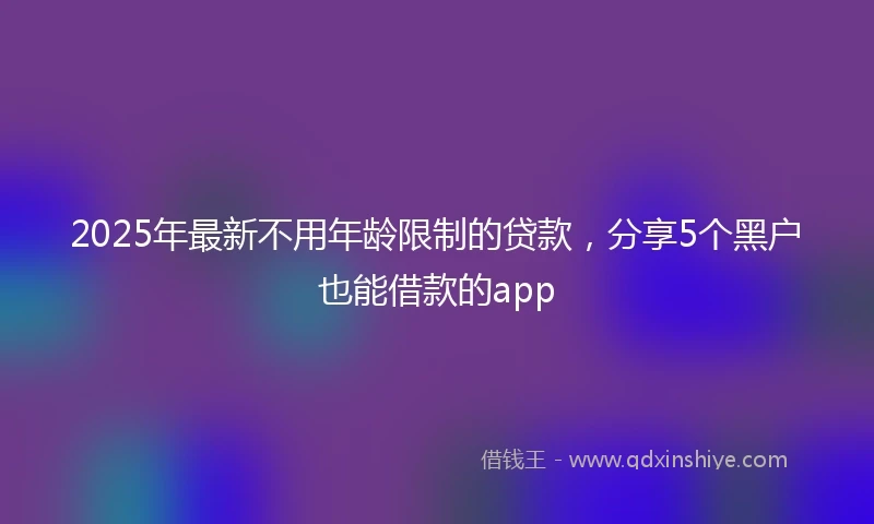 2025年最新不用年龄限制的贷款，分享5个黑户也能借款的app