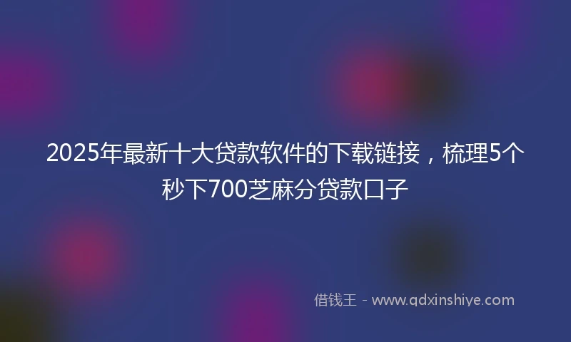 2025年最新十大贷款软件的下载链接，梳理5个秒下700芝麻分贷款口子