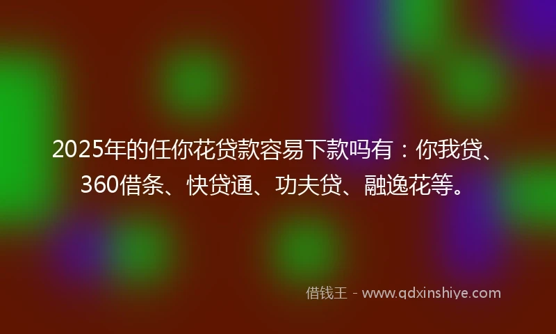 2025年的任你花贷款容易下款吗有：你我贷、360借条、快贷通、功夫贷、融逸花等。