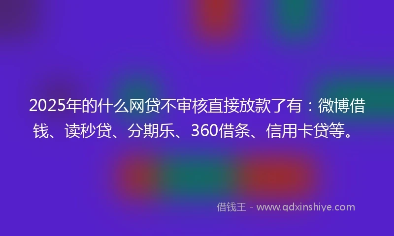 2025年的什么网贷不审核直接放款了有：微博借钱、读秒贷、分期乐、360借条、信用卡贷等。