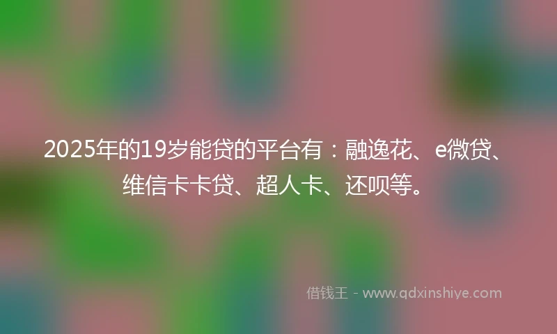 2025年的19岁能贷的平台有：融逸花、e微贷、维信卡卡贷、超人卡、还呗等。