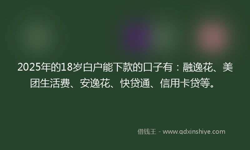 2025年的18岁白户能下款的口子有：融逸花、美团生活费、安逸花、快贷通、信用卡贷等。