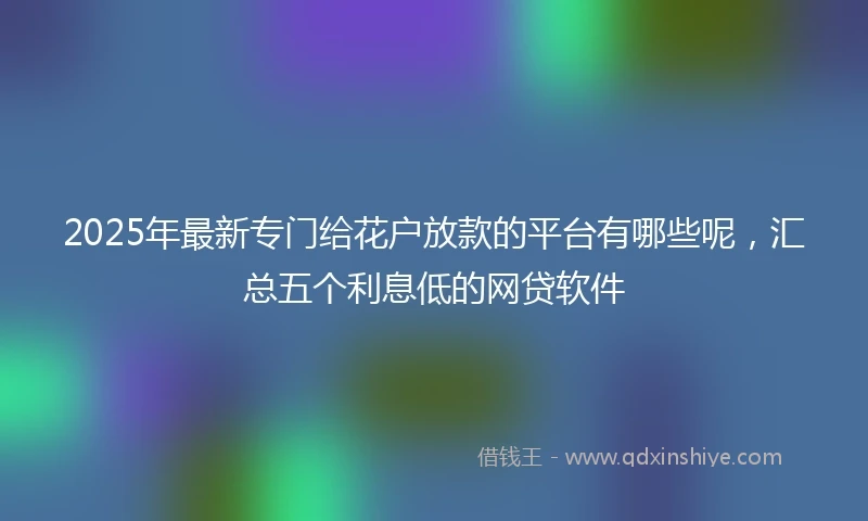2025年最新专门给花户放款的平台有哪些呢，汇总五个利息低的网贷软件