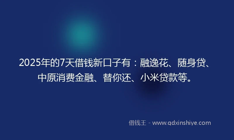 2025年的7天借钱新口子有：融逸花、随身贷、中原消费金融、替你还、小米贷款等。