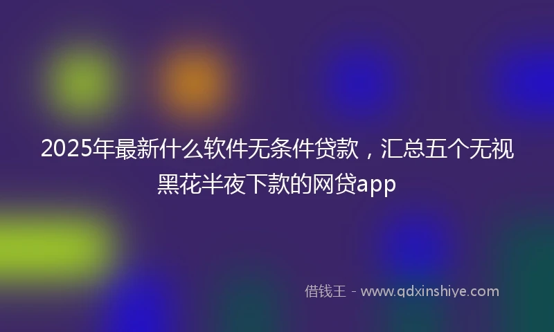 2025年最新什么软件无条件贷款，汇总五个无视黑花半夜下款的网贷app