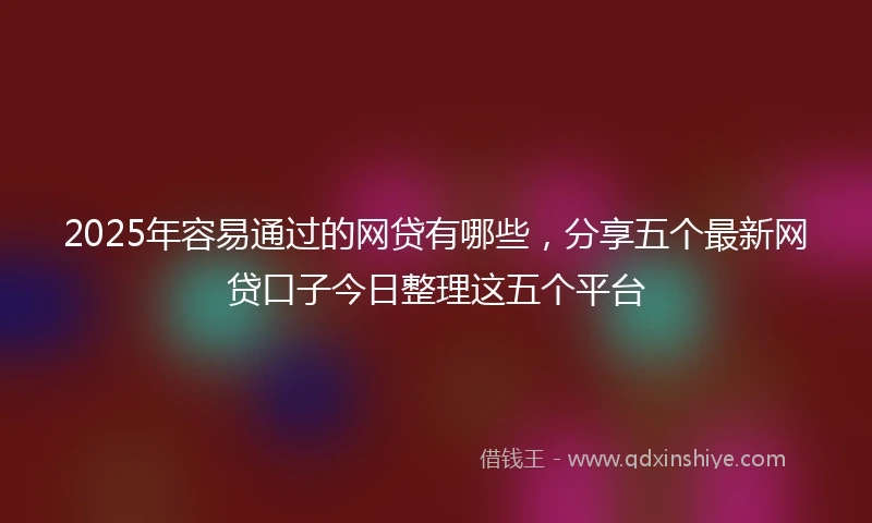 2025年容易通过的网贷有哪些，分享五个最新网贷口子今日整理这五个平台