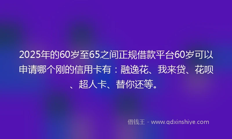 2025年的60岁至65之间正规借款平台60岁可以申请哪个刚的信用卡有：融逸花、我来贷、花呗、超人卡、替你还等。