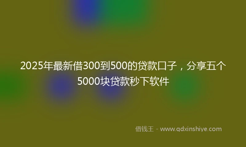 2025年最新借300到500的贷款口子，分享五个5000块贷款秒下软件