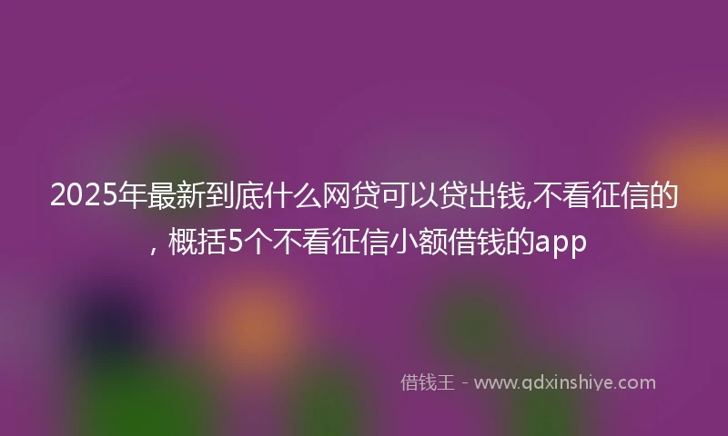 2025年最新到底什么网贷可以贷出钱,不看征信的，概括5个不看征信小额借钱的app