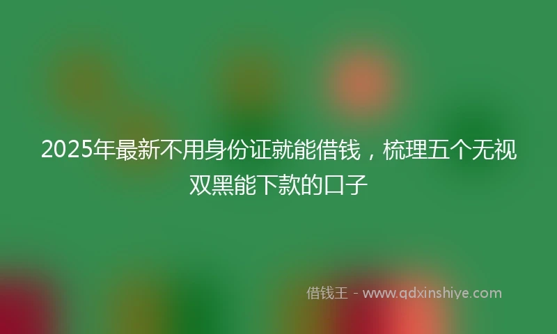 2025年最新不用身份证就能借钱，梳理五个无视双黑能下款的口子