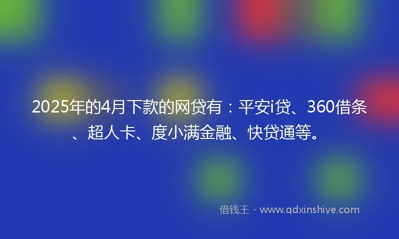 2025年的4月下款的网贷有：平安i贷、360借条、超人卡、度小满金融、快贷通等。