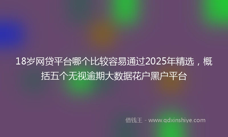 18岁网贷平台哪个比较容易通过2025年精选，概括五个无视逾期大数据花户黑户平台