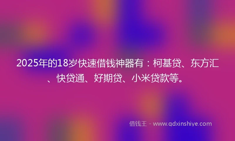 2025年的18岁快速借钱神器有：柯基贷、东方汇、快贷通、好期贷、小米贷款等。