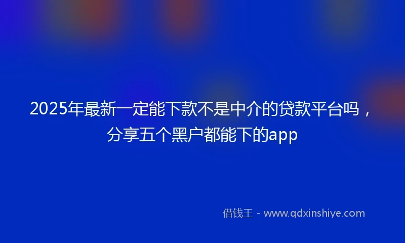 2025年最新一定能下款不是中介的贷款平台吗，分享五个黑户都能下的app