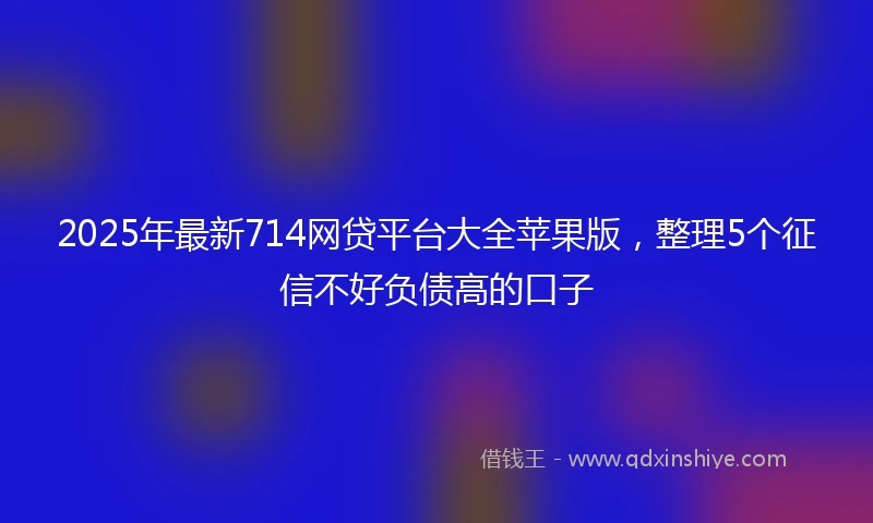 2025年最新714网贷平台大全苹果版，整理5个征信不好负债高的口子