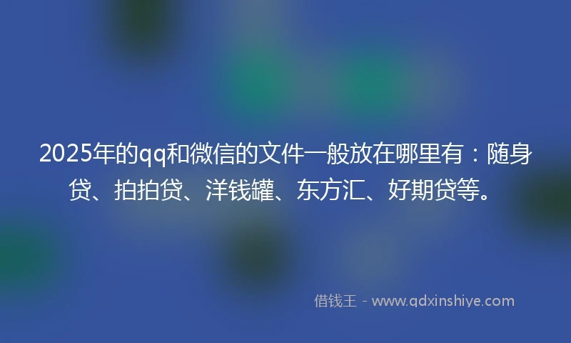 2025年的qq和微信的文件一般放在哪里有：随身贷、拍拍贷、洋钱罐、东方汇、好期贷等。