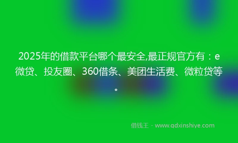2025年的借款平台哪个最安全,最正规官方有：e微贷、投友圈、360借条、美团生活费、微粒贷等。