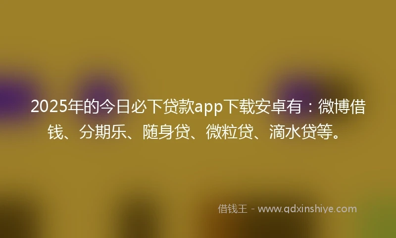 2025年的今日必下贷款app下载安卓有：微博借钱、分期乐、随身贷、微粒贷、滴水贷等。
