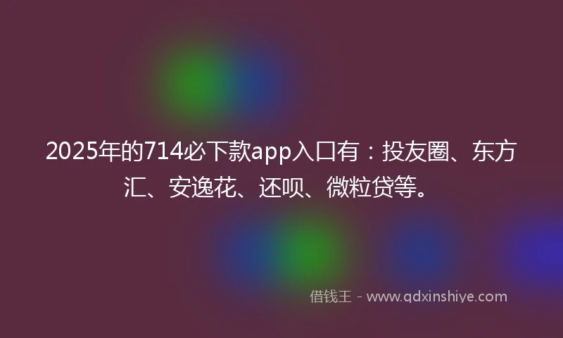 2025年的714必下款app入口有：投友圈、东方汇、安逸花、还呗、微粒贷等。